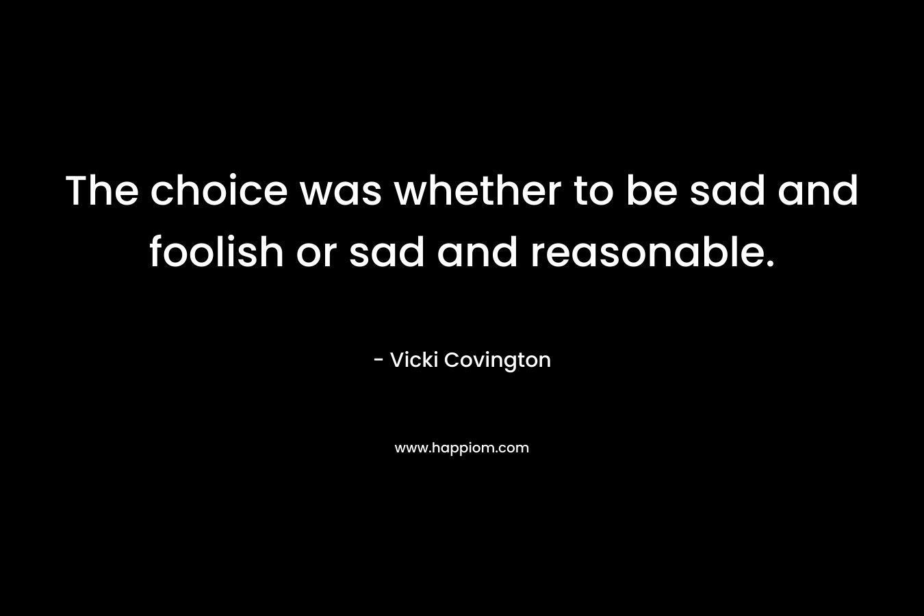 The choice was whether to be sad and foolish or sad and reasonable. – Vicki Covington