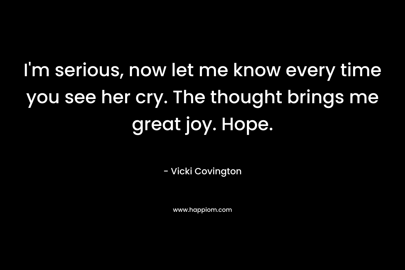 I’m serious, now let me know every time you see her cry. The thought brings me great joy. Hope. – Vicki Covington