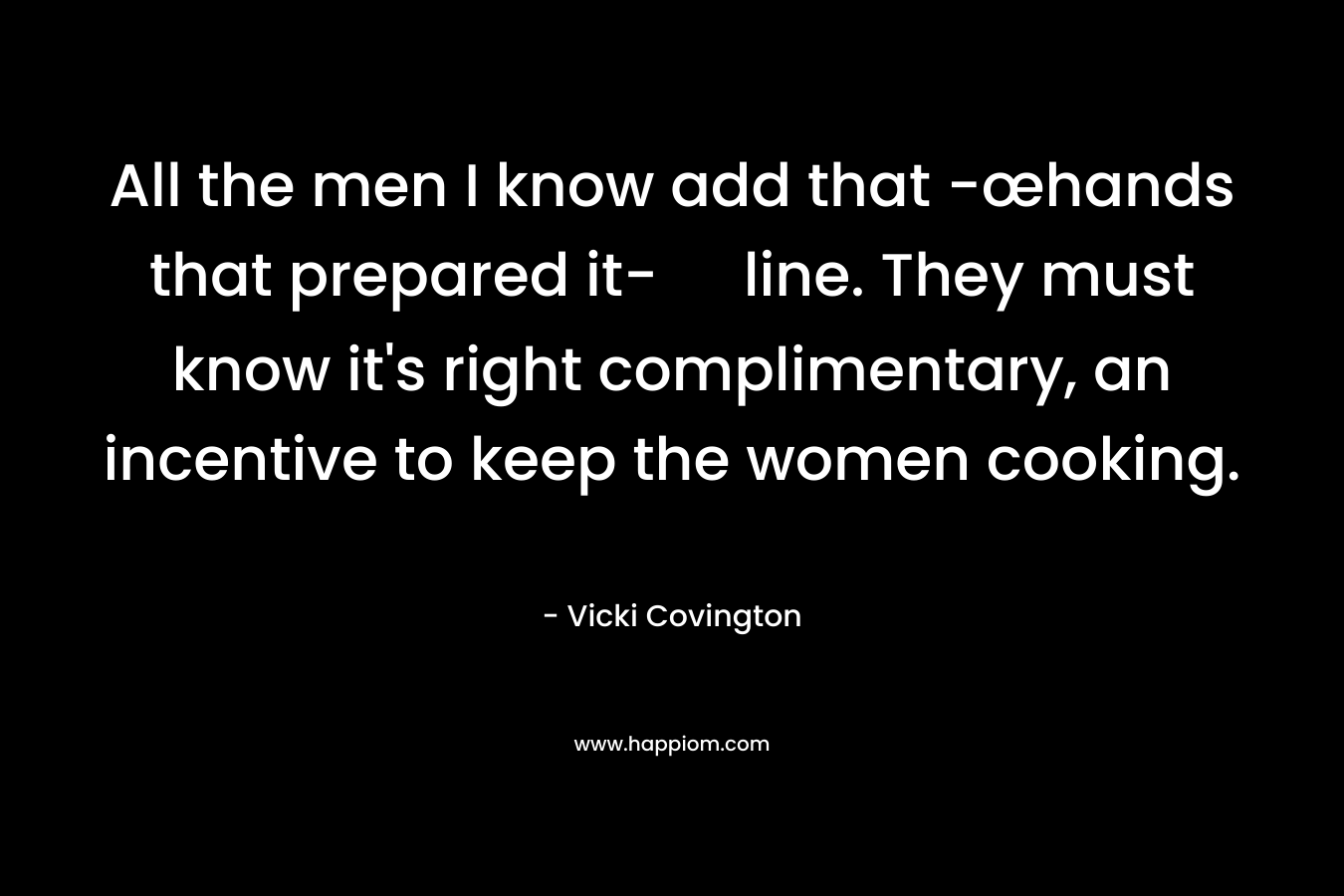 All the men I know add that -œhands that prepared it- line. They must know it’s right complimentary, an incentive to keep the women cooking. – Vicki Covington