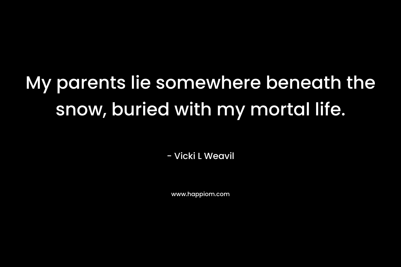 My parents lie somewhere beneath the snow, buried with my mortal life.
