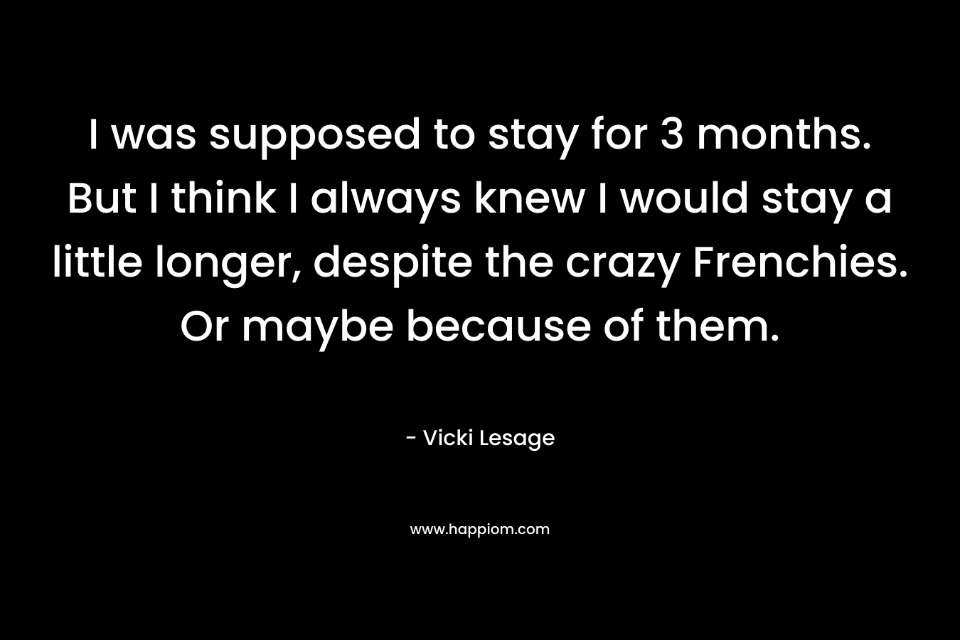 I was supposed to stay for 3 months. But I think I always knew I would stay a little longer, despite the crazy Frenchies. Or maybe because of them. – Vicki Lesage