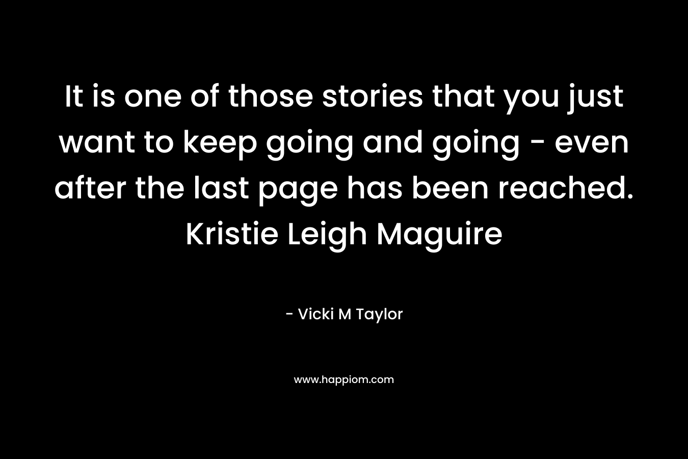 It is one of those stories that you just want to keep going and going – even after the last page has been reached. Kristie Leigh Maguire – Vicki M Taylor
