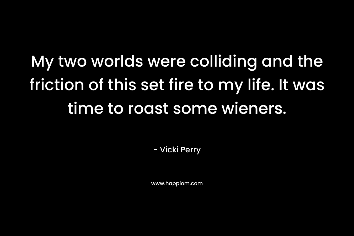 My two worlds were colliding and the friction of this set fire to my life. It was time to roast some wieners. – Vicki Perry