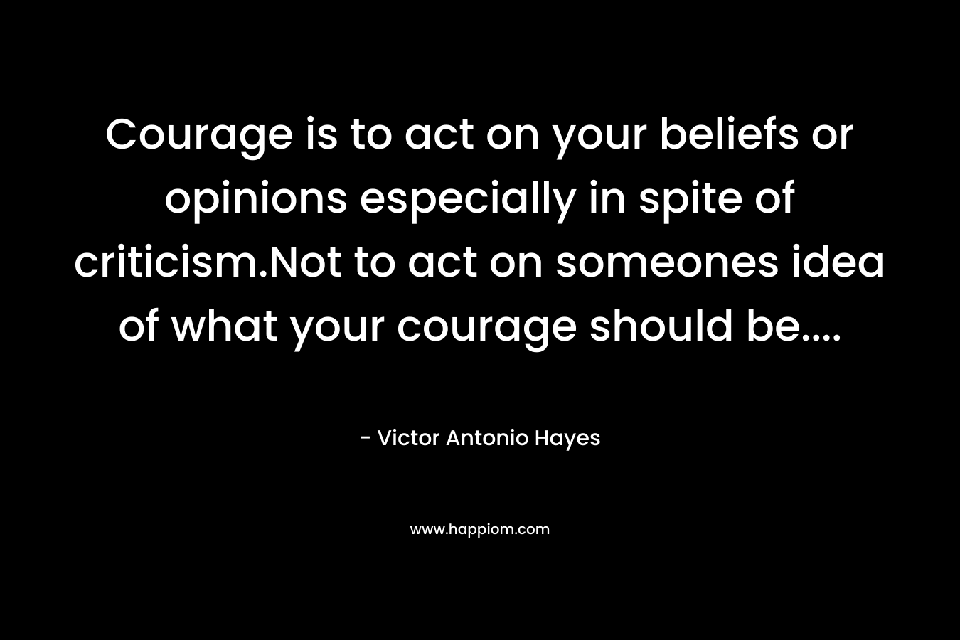 Courage is to act on your beliefs or opinions especially in spite of criticism.Not to act on someones idea of what your courage should be....