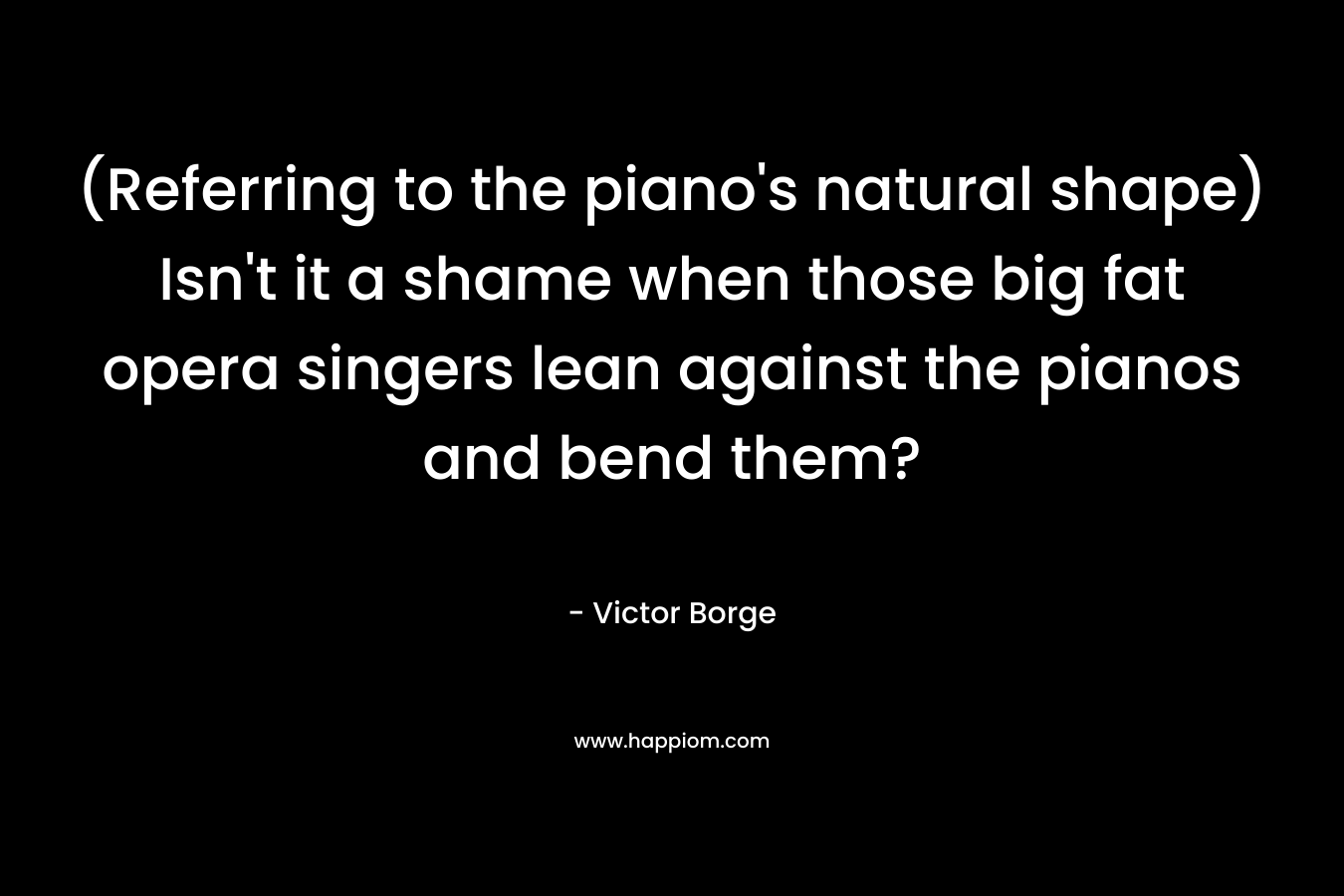 (Referring to the piano’s natural shape) Isn’t it a shame when those big fat opera singers lean against the pianos and bend them? – Victor Borge