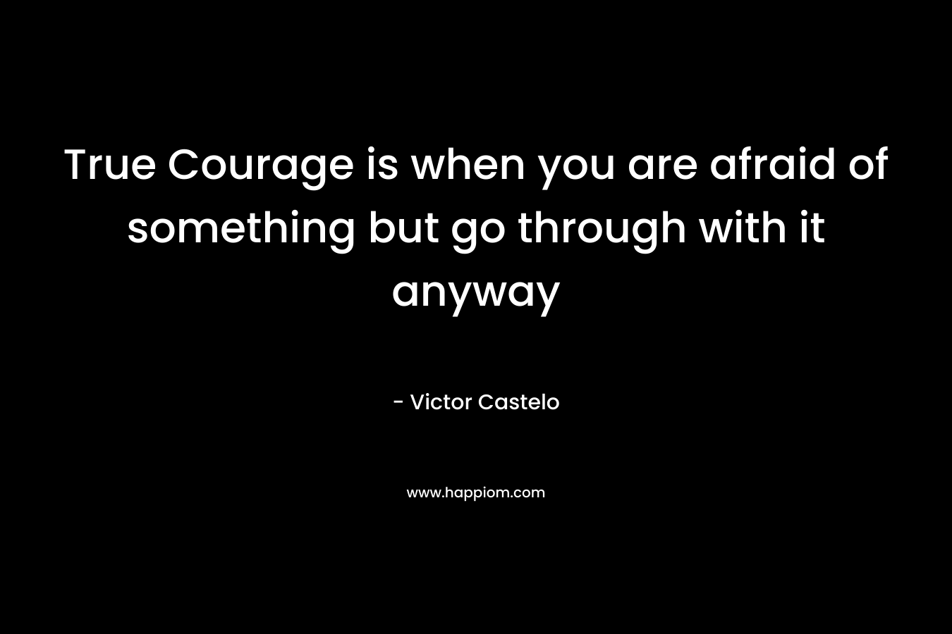 True Courage is when you are afraid of something but go through with it anyway – Victor Castelo