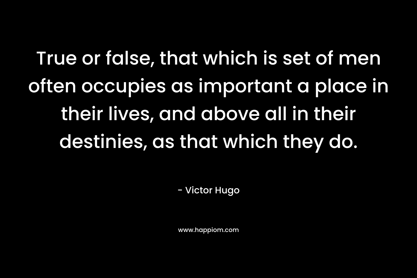 True or false, that which is set of men often occupies as important a place in their lives, and above all in their destinies, as that which they do. – Victor Hugo
