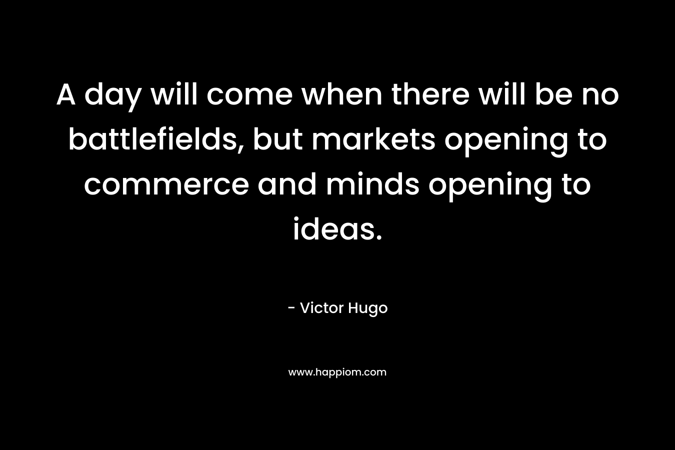 A day will come when there will be no battlefields, but markets opening to commerce and minds opening to ideas. – Victor Hugo