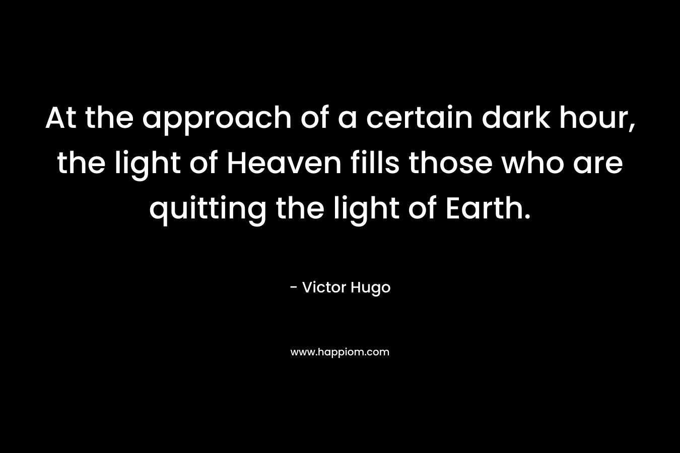 At the approach of a certain dark hour, the light of Heaven fills those who are quitting the light of Earth. – Victor Hugo