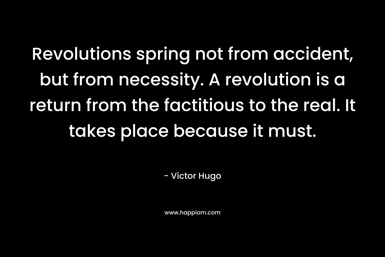 Revolutions spring not from accident, but from necessity. A revolution is a return from the factitious to the real. It takes place because it must. – Victor Hugo