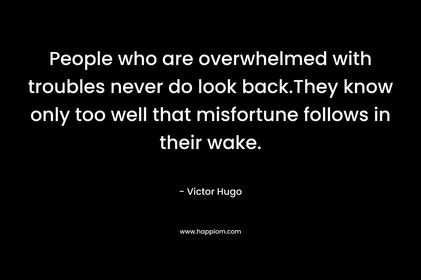 People who are overwhelmed with troubles never do look back.They know only too well that misfortune follows in their wake. – Victor Hugo