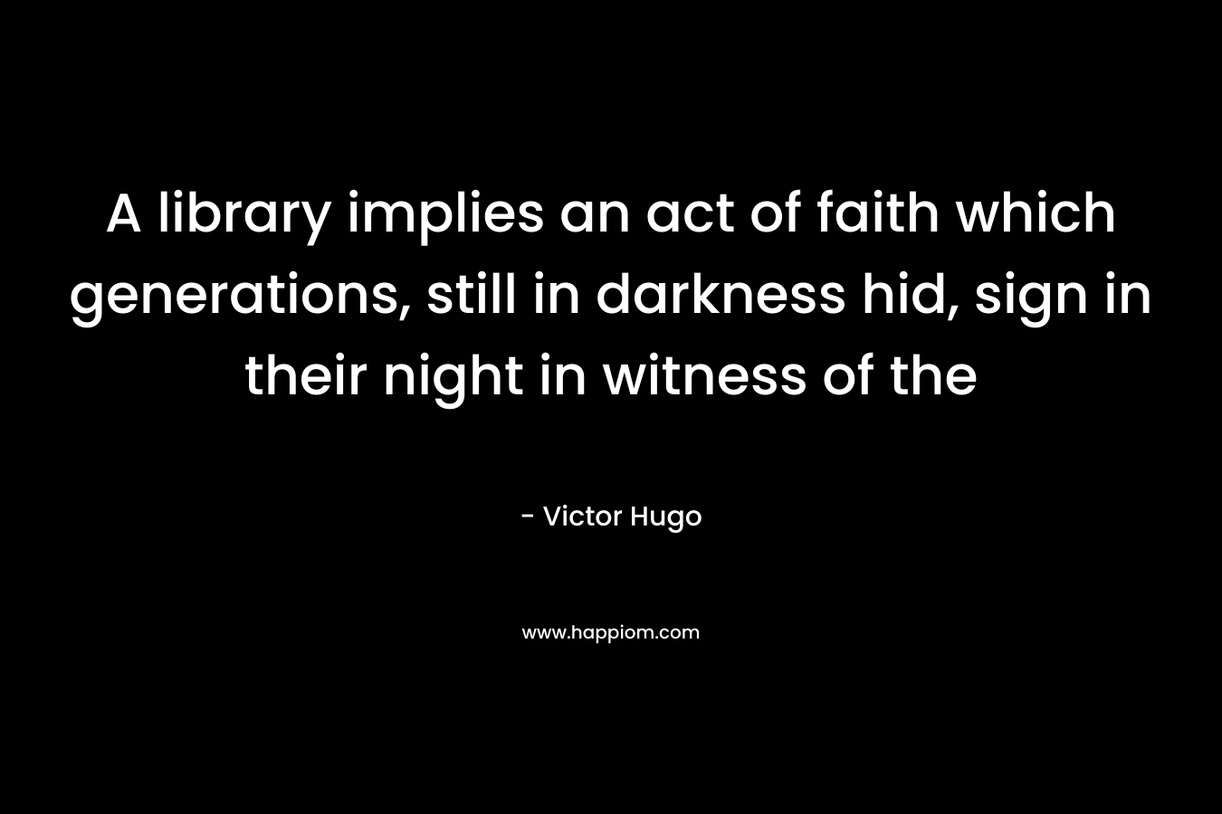 A library implies an act of faith which generations, still in darkness hid, sign in their night in witness of the