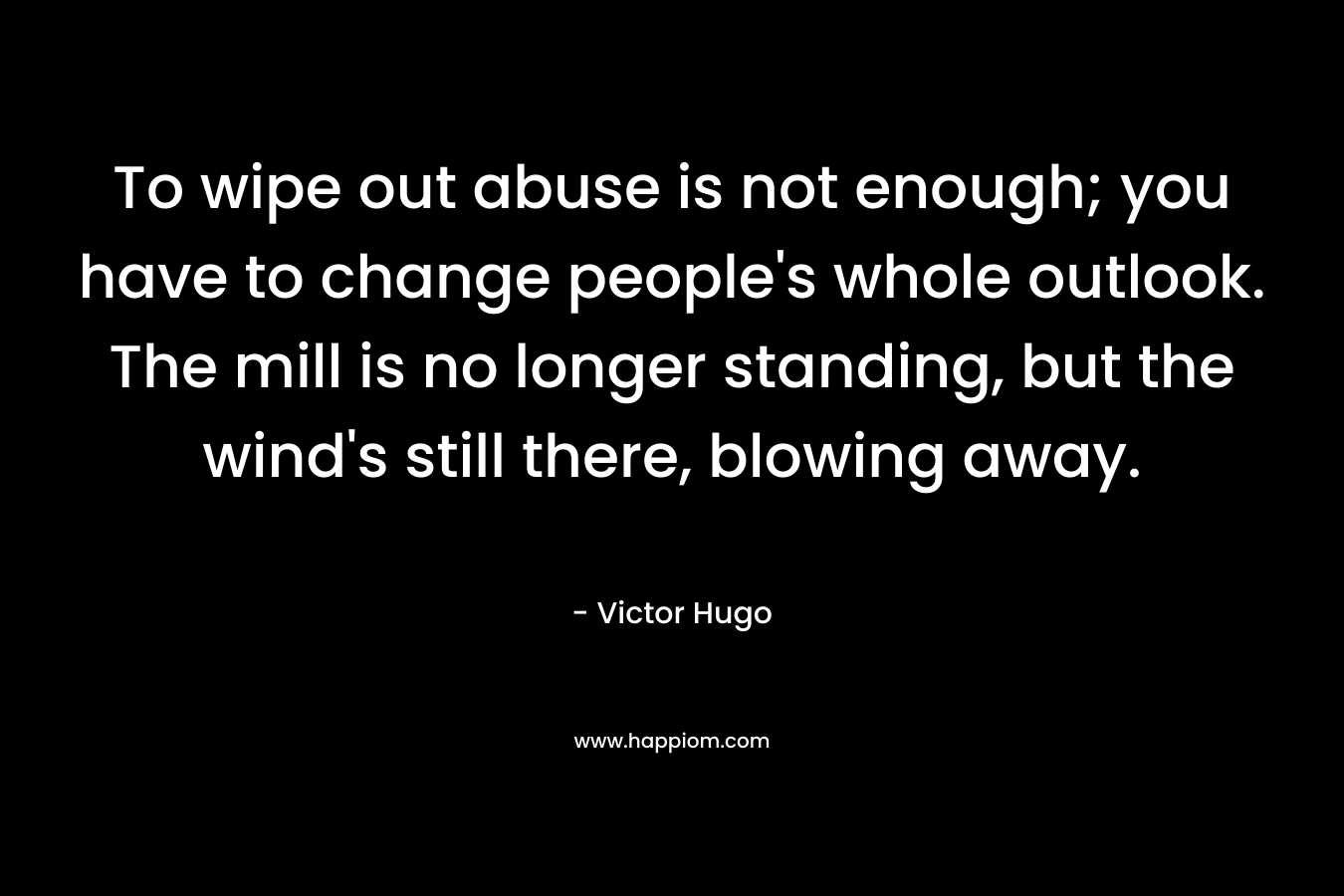 To wipe out abuse is not enough; you have to change people’s whole outlook. The mill is no longer standing, but the wind’s still there, blowing away. – Victor Hugo