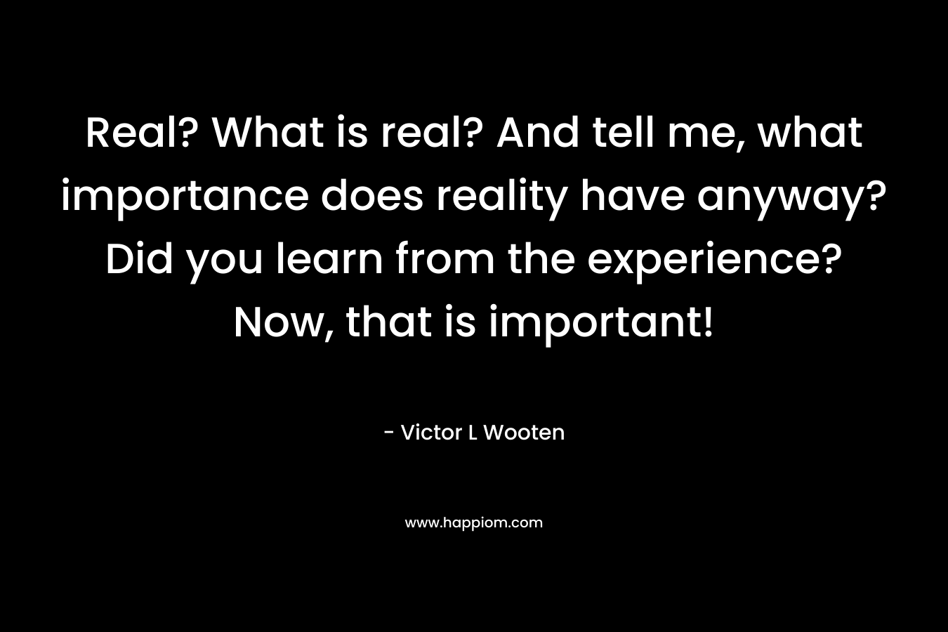 Real? What is real? And tell me, what importance does reality have anyway? Did you learn from the experience? Now, that is important!