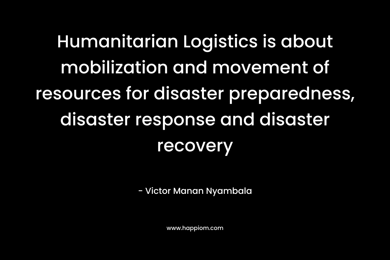Humanitarian Logistics is about mobilization and movement of resources for disaster preparedness, disaster response and disaster recovery – Victor Manan Nyambala
