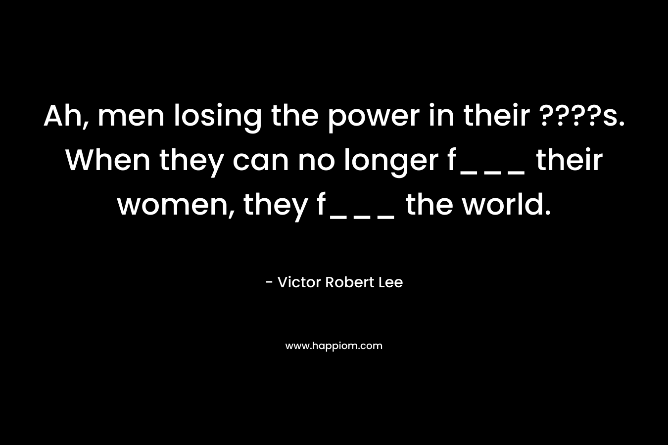 Ah, men losing the power in their ????s. When they can no longer f___ their women, they f___ the world. – Victor Robert Lee