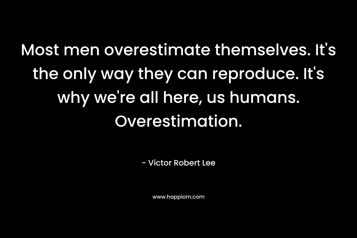 Most men overestimate themselves. It’s the only way they can reproduce. It’s why we’re all here, us humans. Overestimation. – Victor Robert Lee