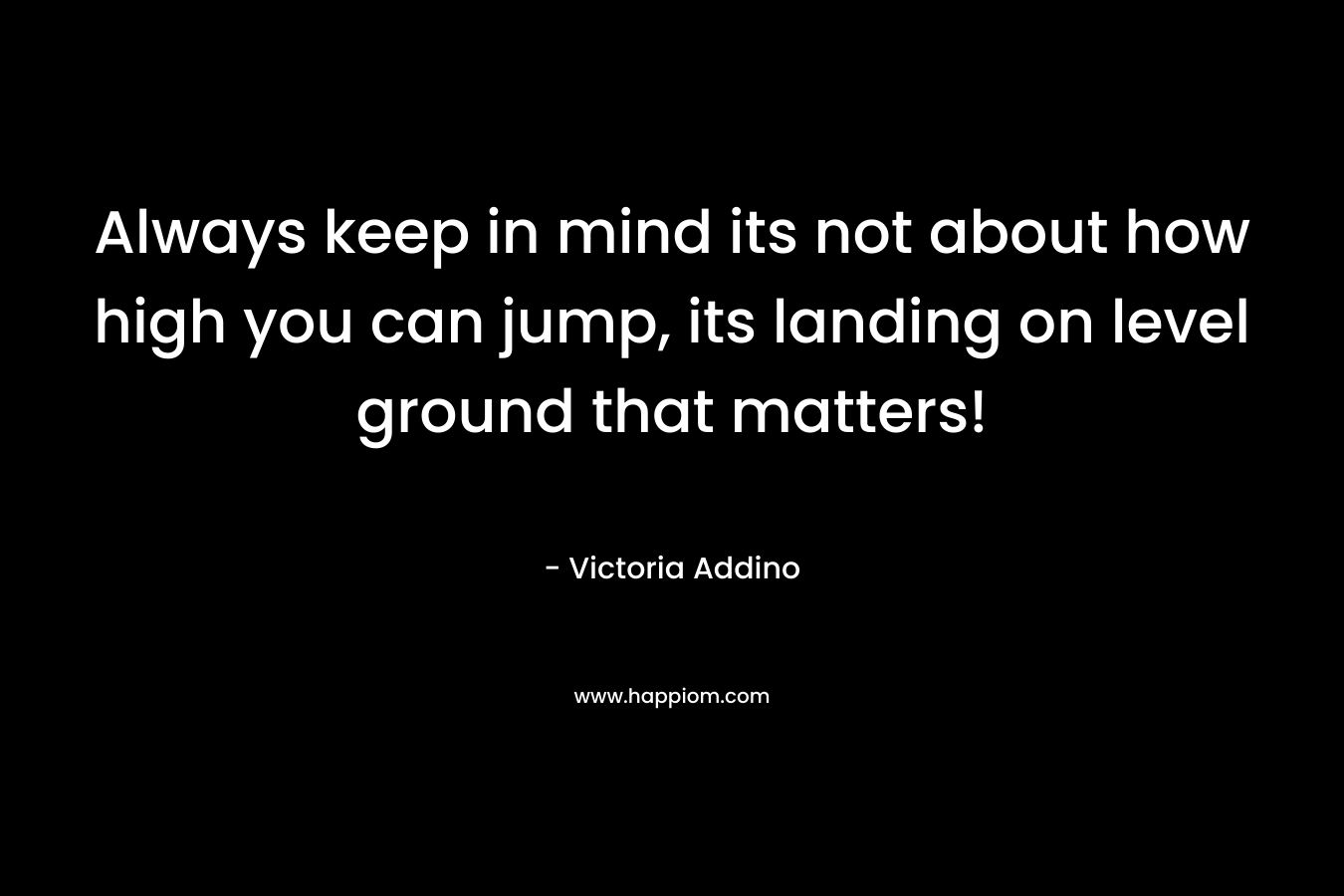 Always keep in mind its not about how high you can jump, its landing on level ground that matters!