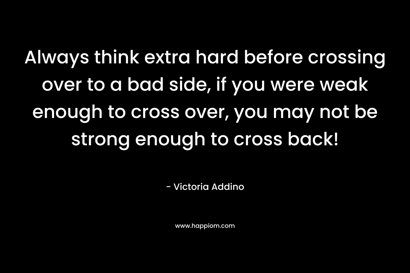 Always think extra hard before crossing over to a bad side, if you were weak enough to cross over, you may not be strong enough to cross back! – Victoria Addino