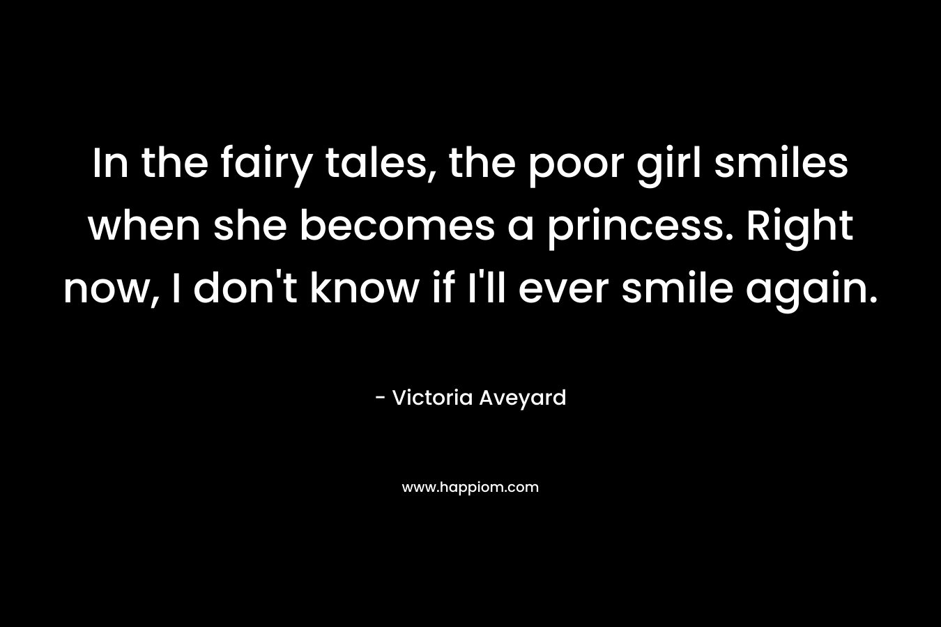 In the fairy tales, the poor girl smiles when she becomes a princess. Right now, I don’t know if I’ll ever smile again. – Victoria Aveyard