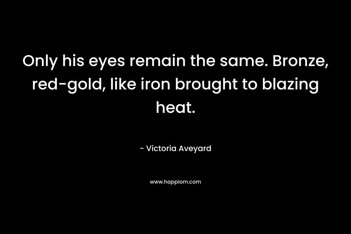 Only his eyes remain the same. Bronze, red-gold, like iron brought to blazing heat. – Victoria Aveyard
