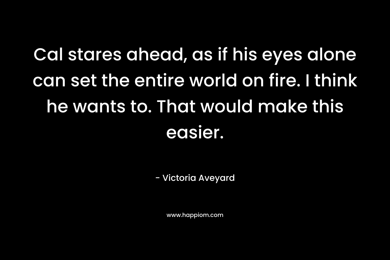 Cal stares ahead, as if his eyes alone can set the entire world on fire. I think he wants to. That would make this easier. – Victoria Aveyard