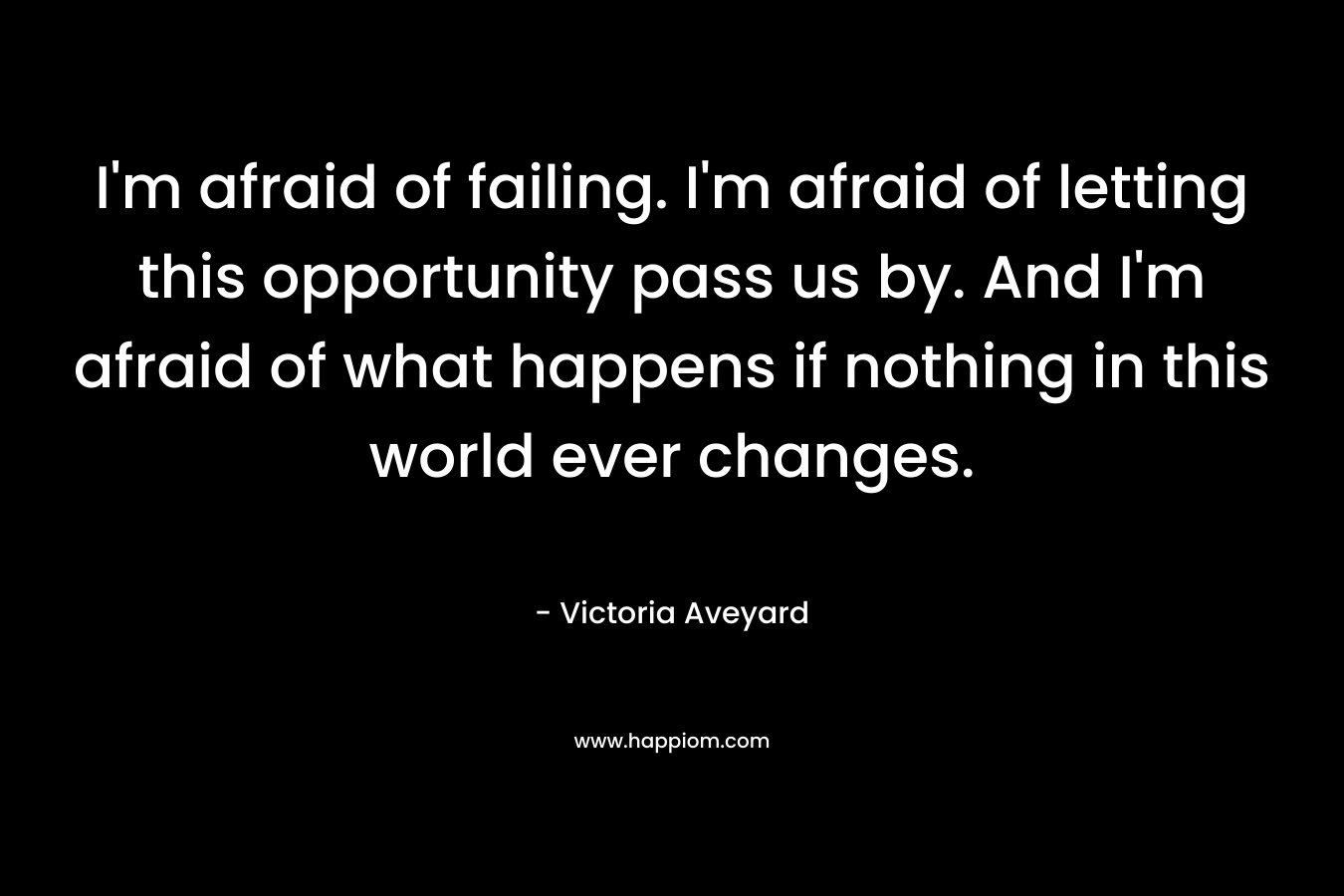 I'm afraid of failing. I'm afraid of letting this opportunity pass us by. And I'm afraid of what happens if nothing in this world ever changes.