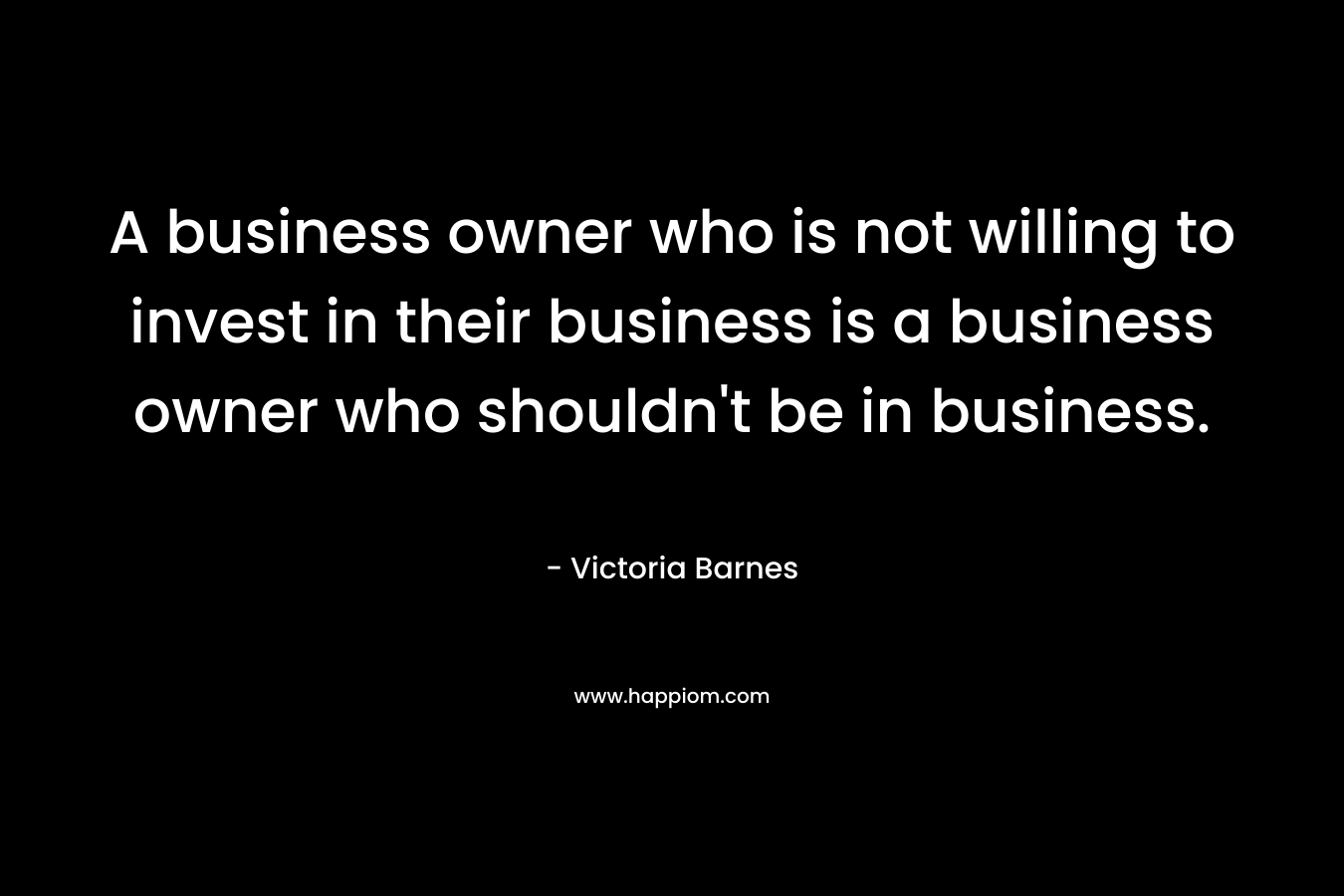 A business owner who is not willing to invest in their business is a business owner who shouldn’t be in business. – Victoria Barnes