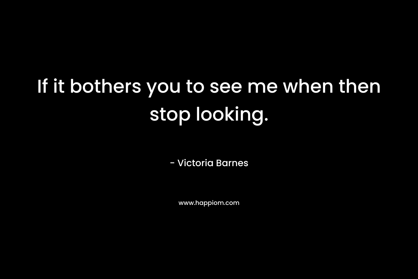 If it bothers you to see me when then stop looking. – Victoria Barnes