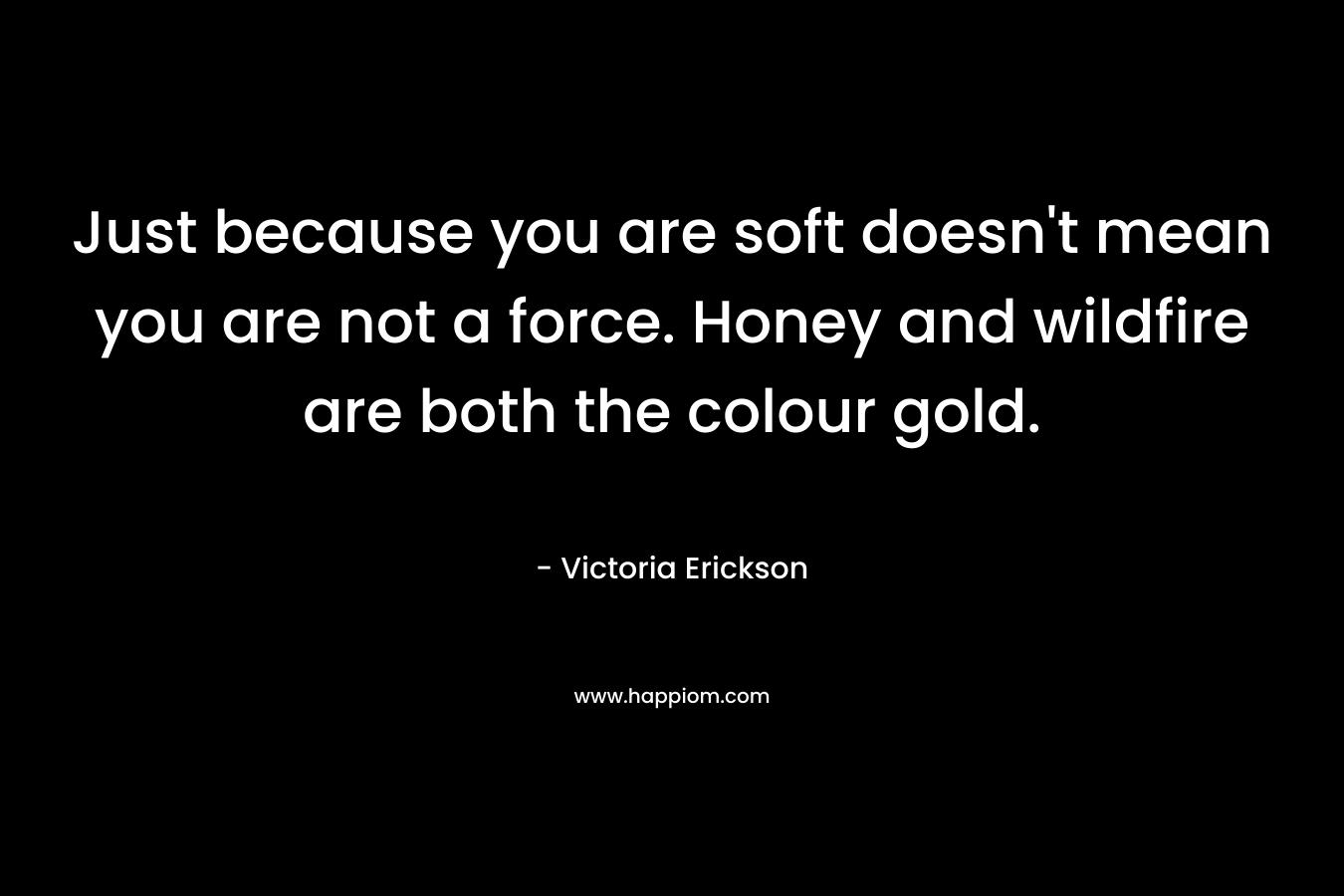 Just because you are soft doesn’t mean you are not a force. Honey and wildfire are both the colour gold. – Victoria Erickson