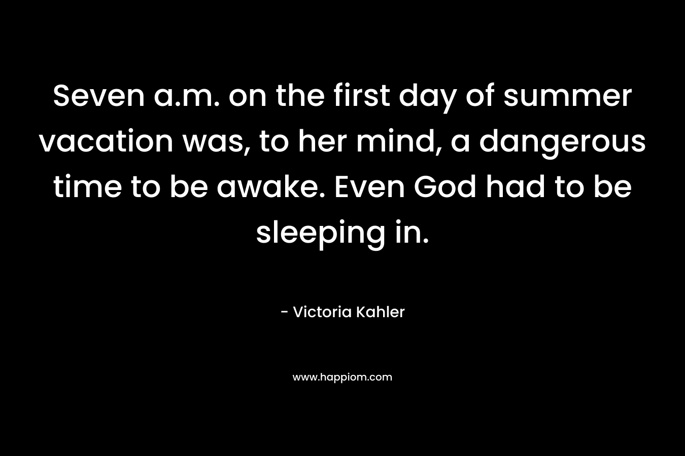 Seven a.m. on the first day of summer vacation was, to her mind, a dangerous time to be awake. Even God had to be sleeping in. – Victoria Kahler
