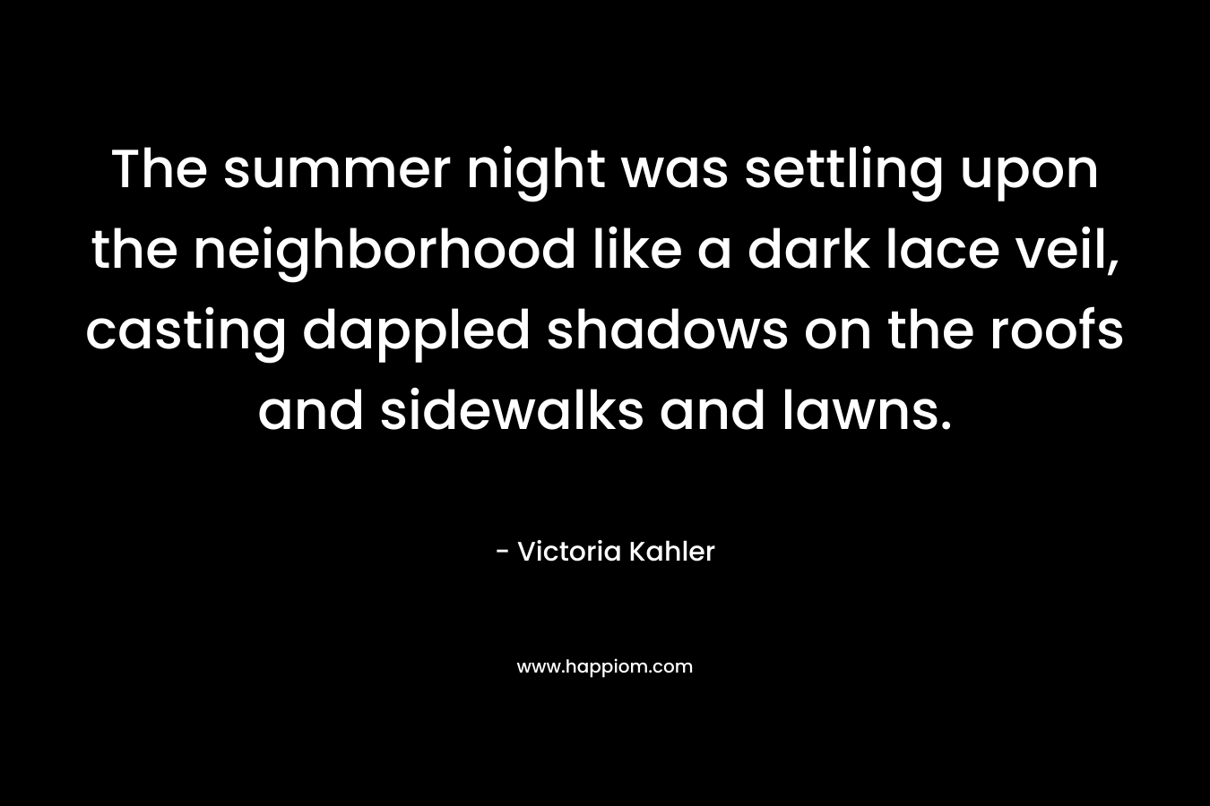 The summer night was settling upon the neighborhood like a dark lace veil, casting dappled shadows on the roofs and sidewalks and lawns. – Victoria Kahler