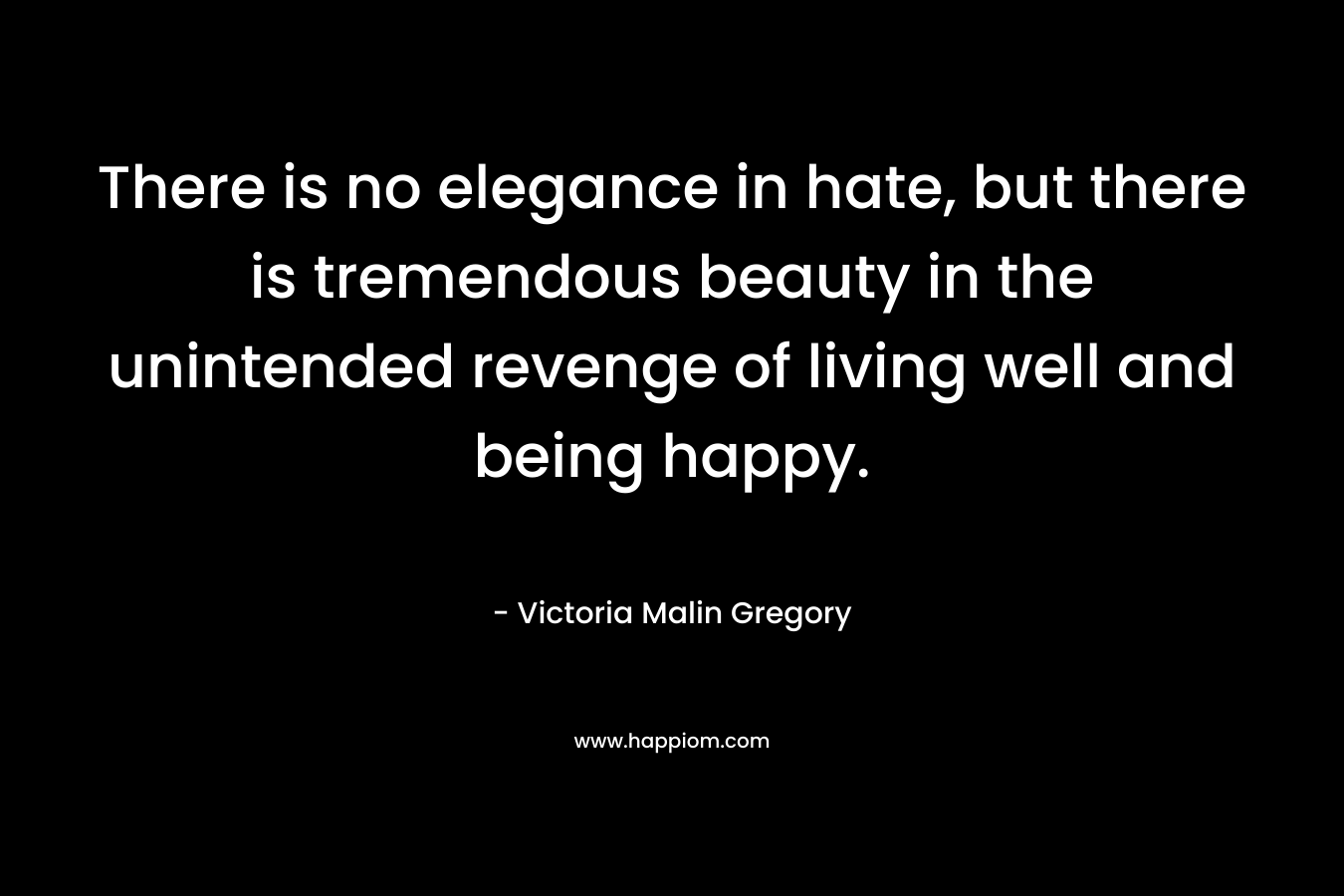 There is no elegance in hate, but there is tremendous beauty in the unintended revenge of living well and being happy. – Victoria Malin Gregory