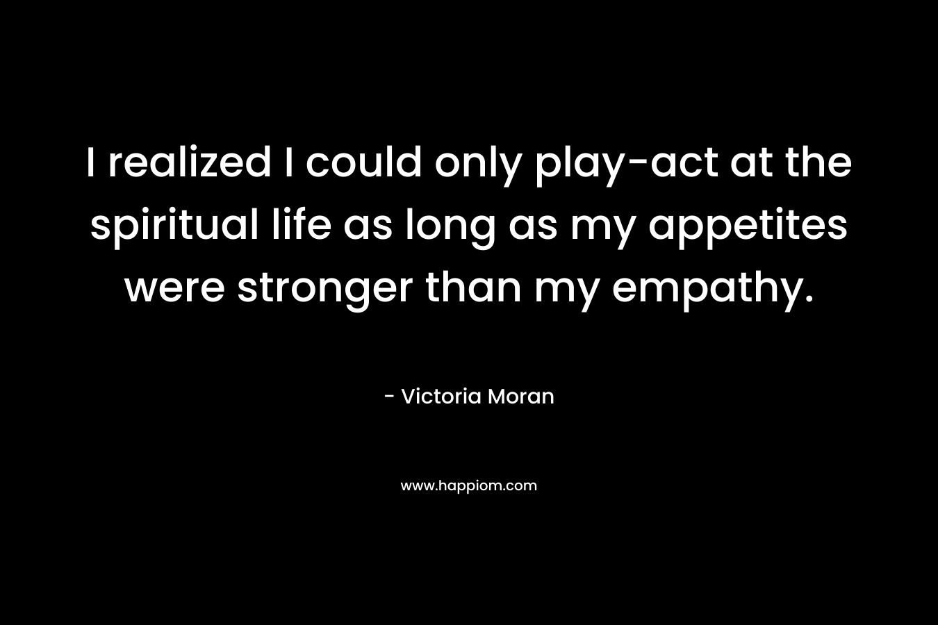 I realized I could only play-act at the spiritual life as long as my appetites were stronger than my empathy. – Victoria Moran