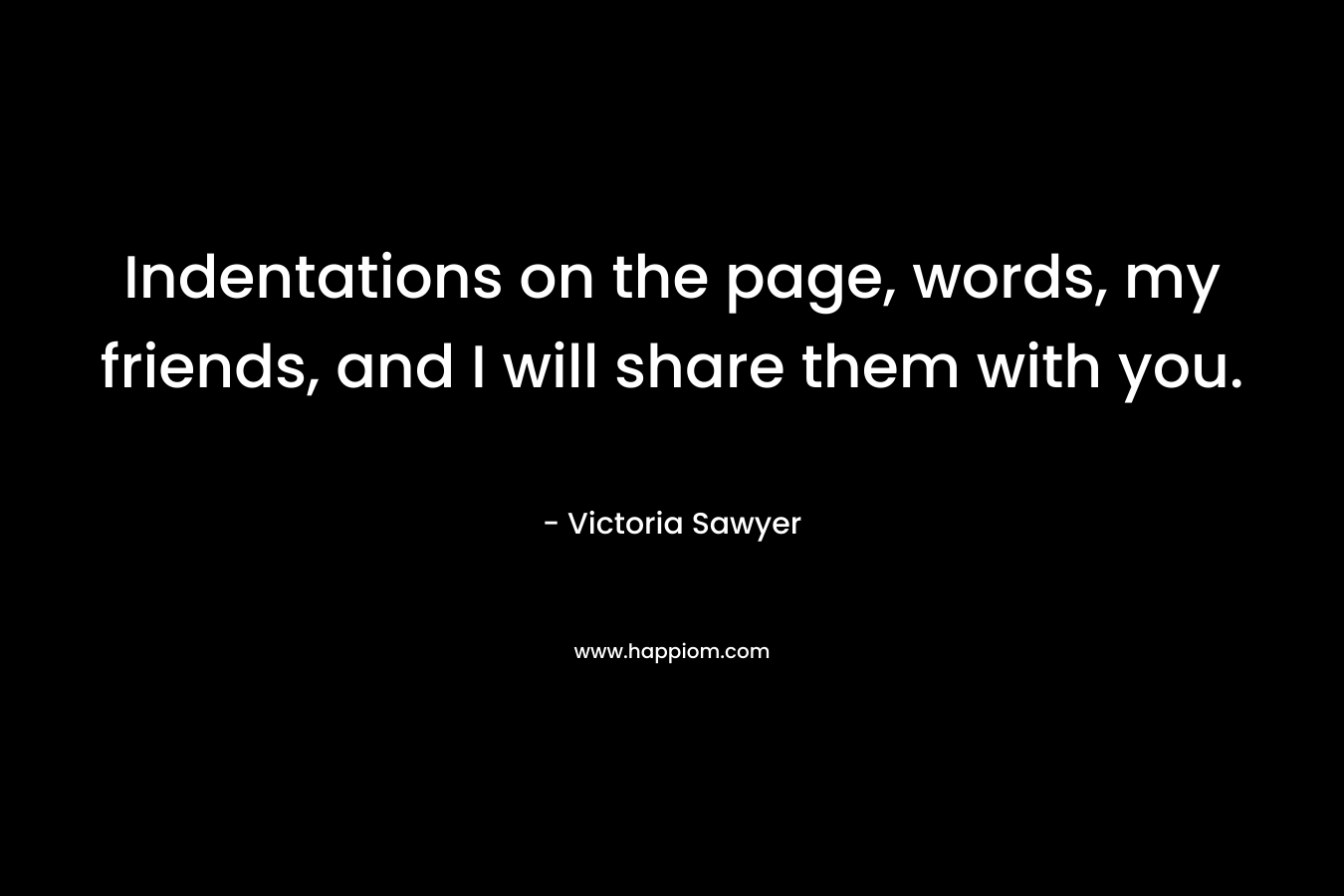 Indentations on the page, words, my friends, and I will share them with you. – Victoria Sawyer