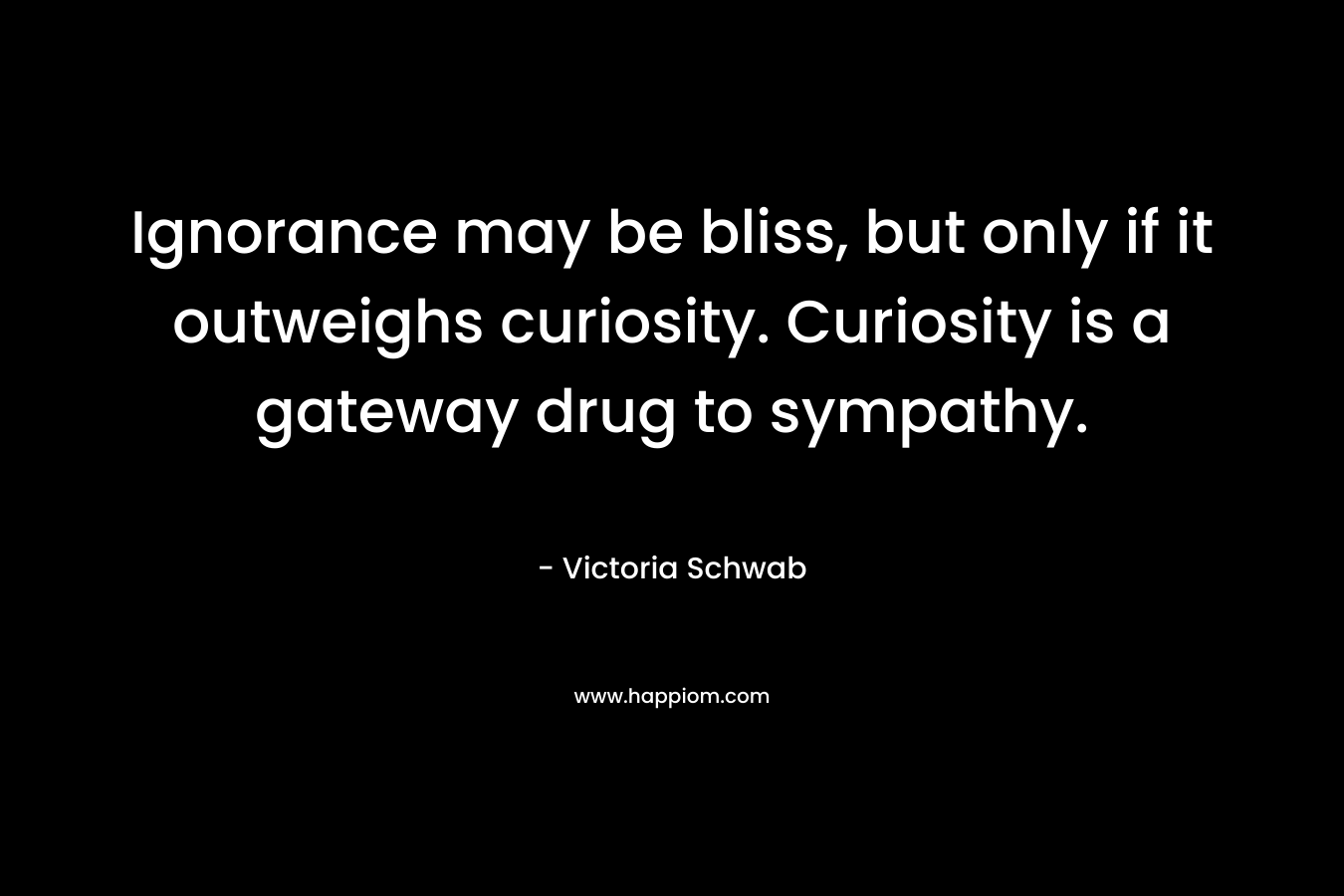 Ignorance may be bliss, but only if it outweighs curiosity. Curiosity is a gateway drug to sympathy. – Victoria Schwab