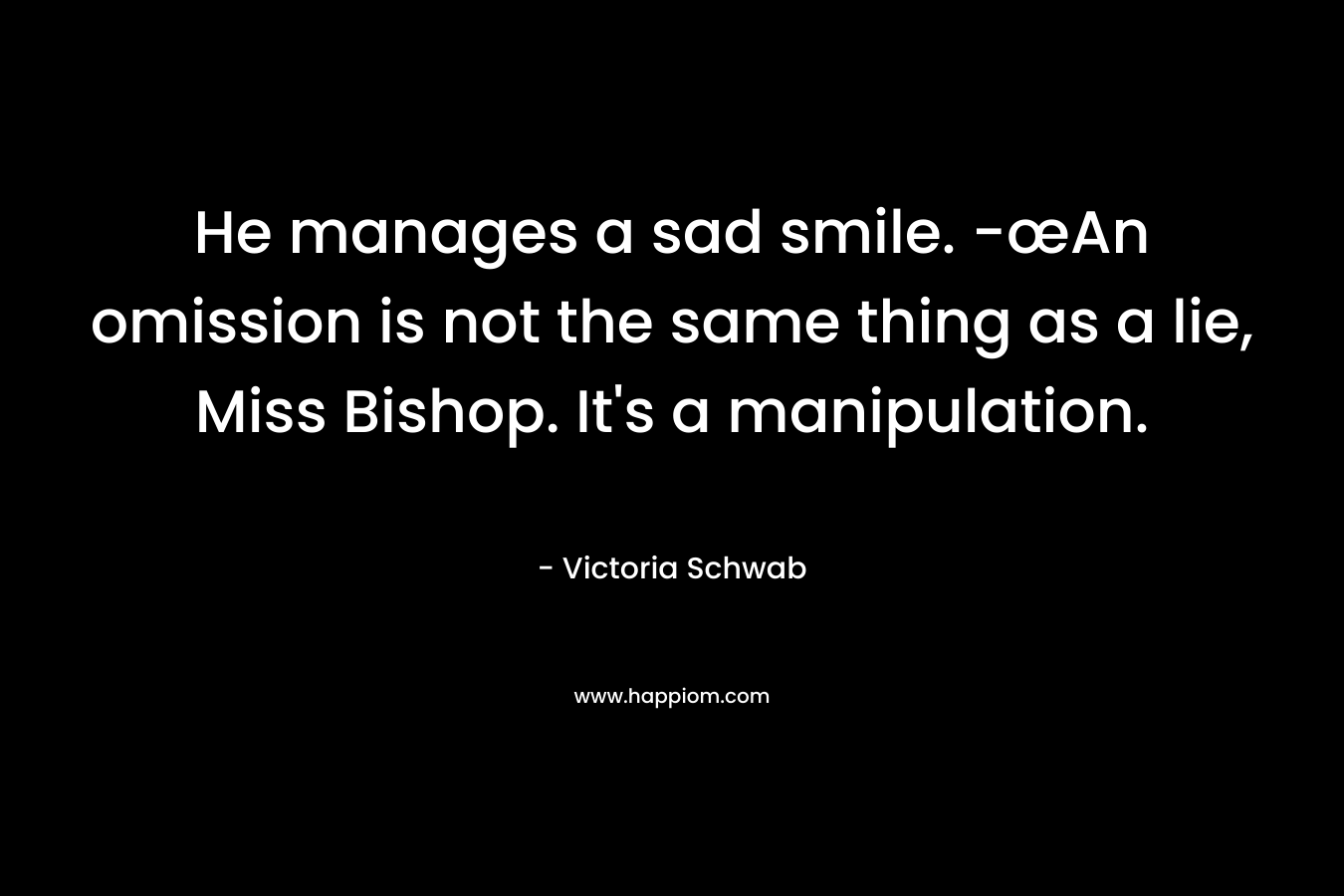 He manages a sad smile. -œAn omission is not the same thing as a lie, Miss Bishop. It’s a manipulation. – Victoria Schwab