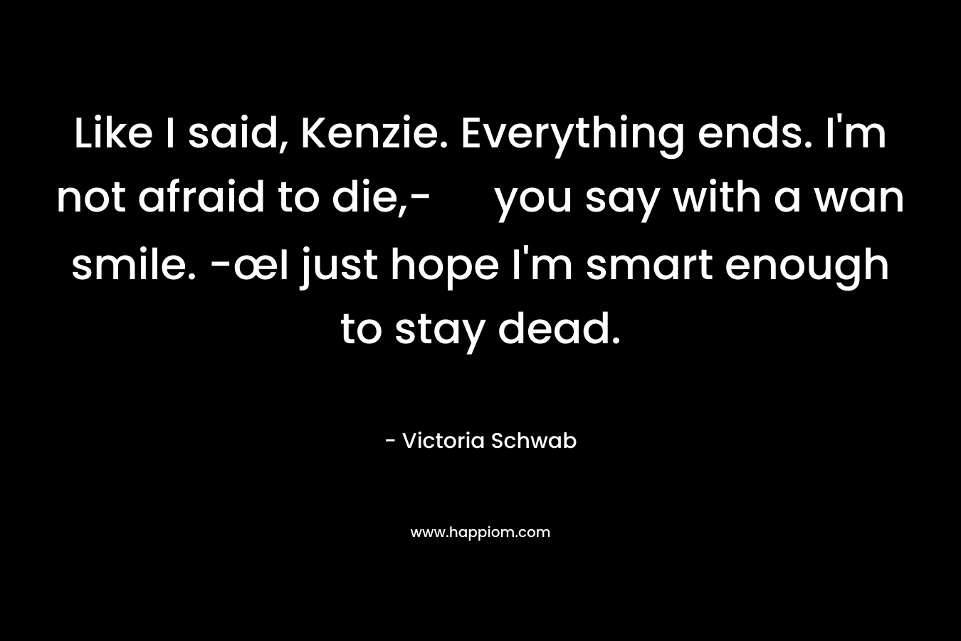 Like I said, Kenzie. Everything ends. I’m not afraid to die,- you say with a wan smile. -œI just hope I’m smart enough to stay dead. – Victoria Schwab