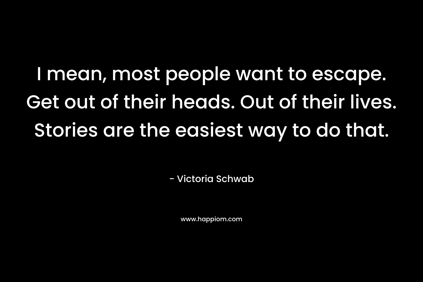 I mean, most people want to escape. Get out of their heads. Out of their lives. Stories are the easiest way to do that.
