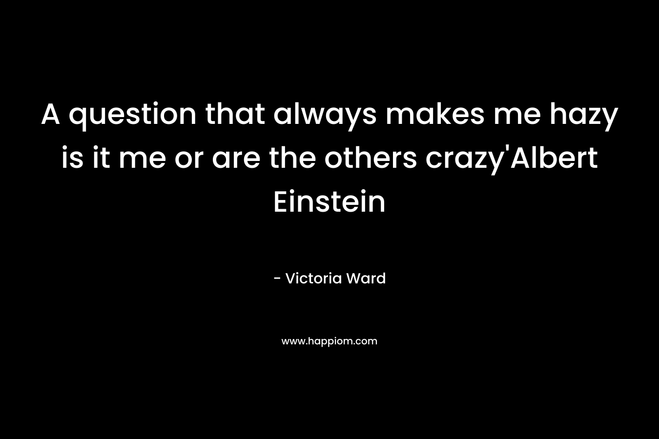 A question that always makes me hazy is it me or are the others crazy’Albert Einstein – Victoria  Ward