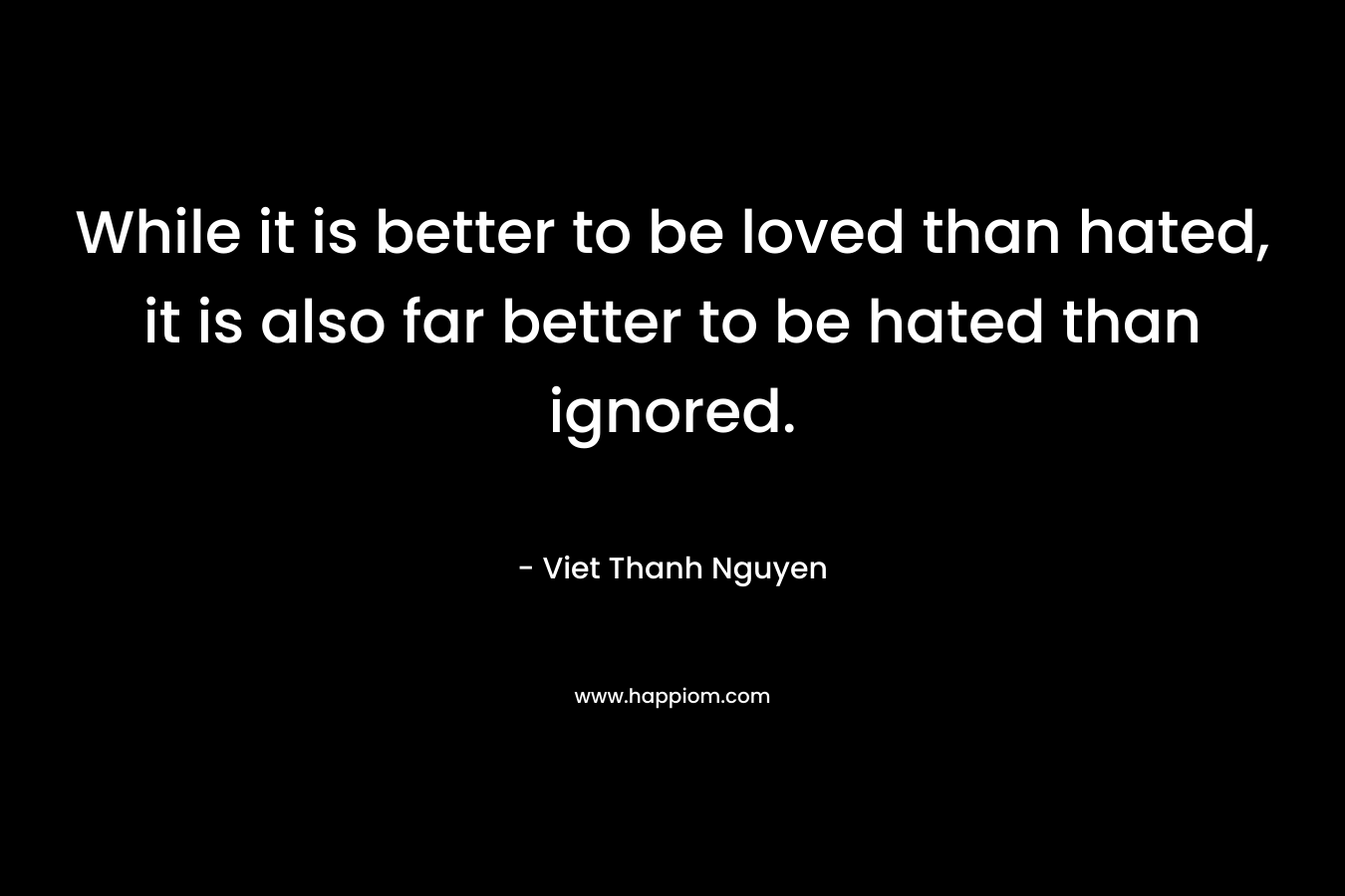 While it is better to be loved than hated, it is also far better to be hated than ignored. – Viet Thanh Nguyen
