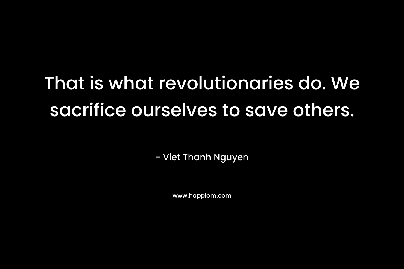 That is what revolutionaries do. We sacrifice ourselves to save others. – Viet Thanh Nguyen