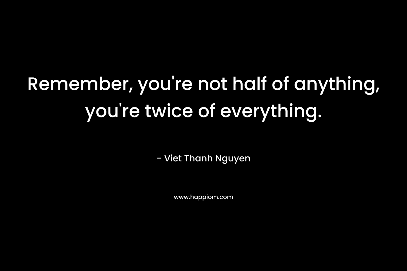 Remember, you’re not half of anything, you’re twice of everything. – Viet Thanh Nguyen