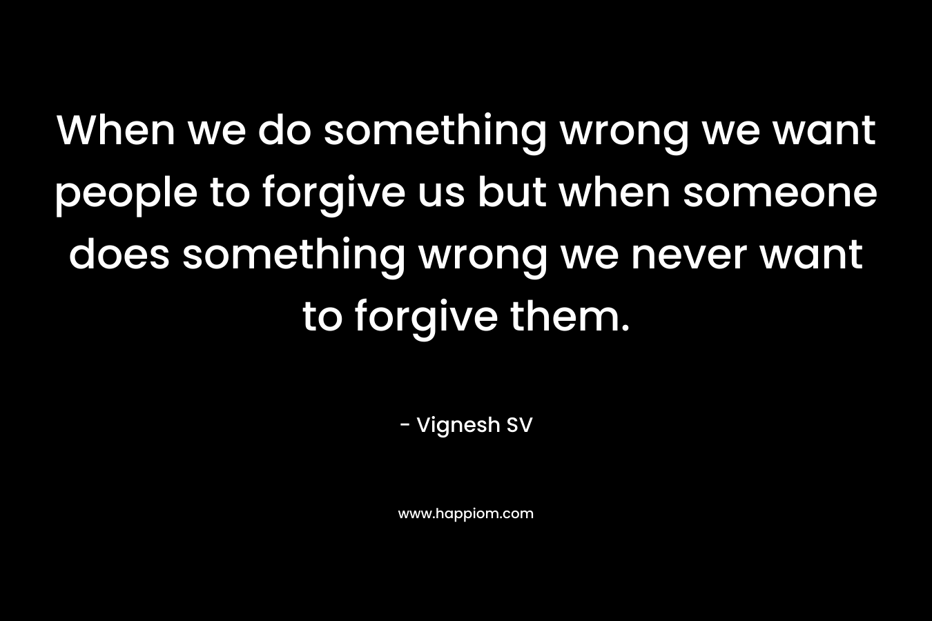 When we do something wrong we want people to forgive us but when someone does something wrong we never want to forgive them.