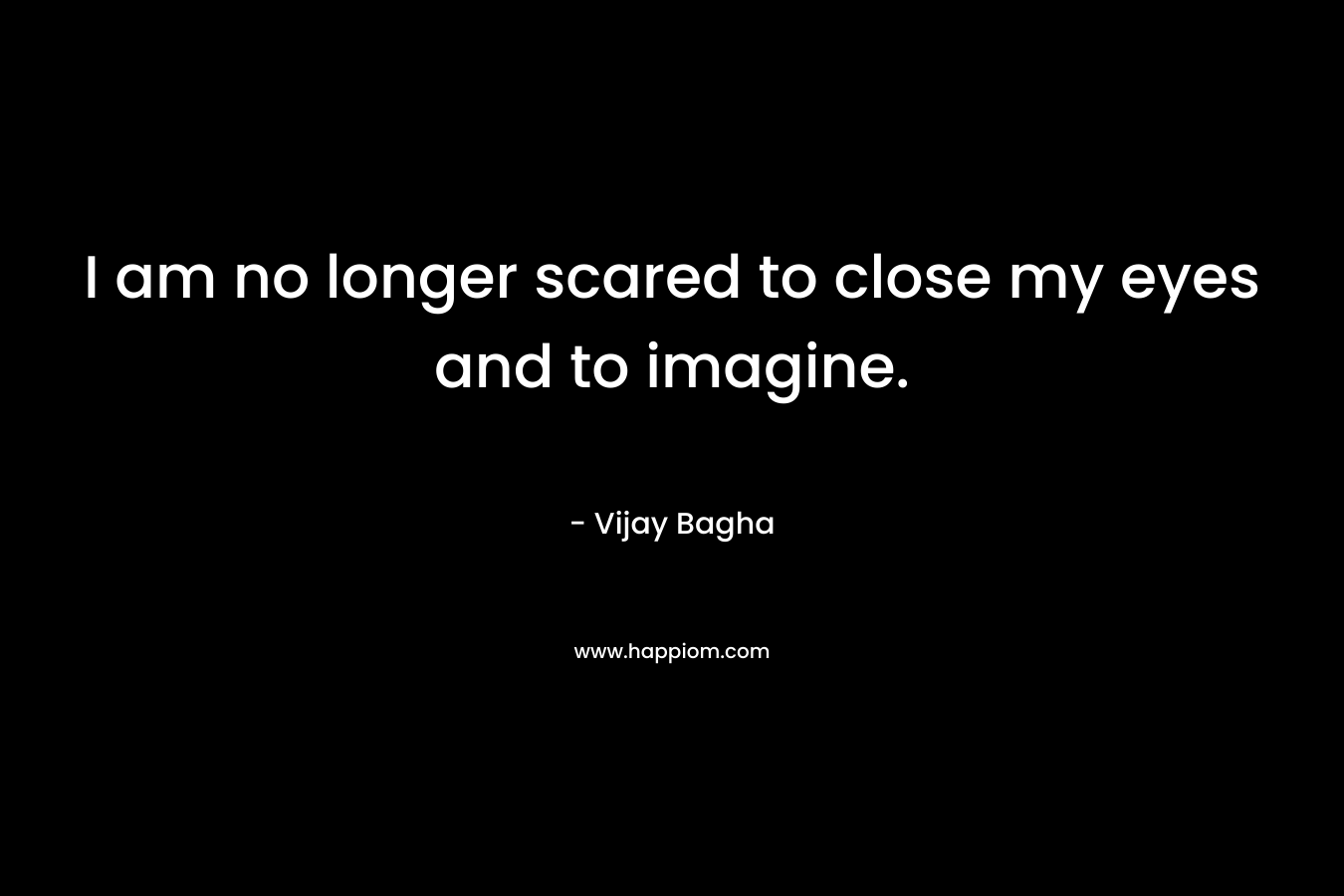 I am no longer scared to close my eyes and to imagine. – Vijay Bagha