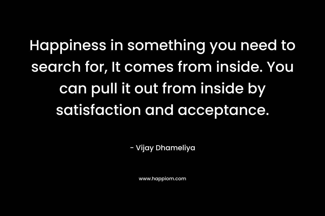 Happiness in something you need to search for, It comes from inside. You can pull it out from inside by satisfaction and acceptance.