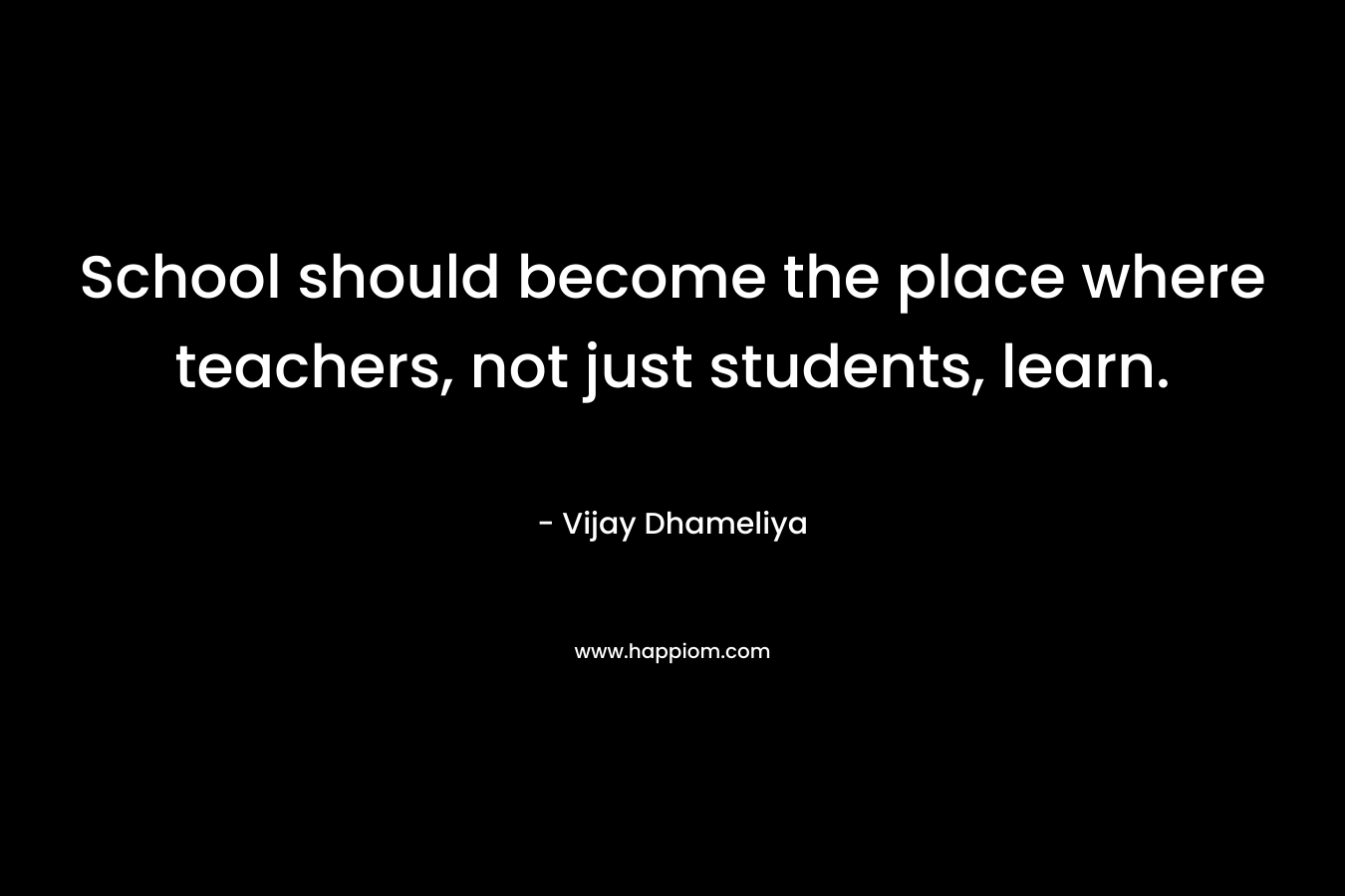 School should become the place where teachers, not just students, learn. – Vijay Dhameliya