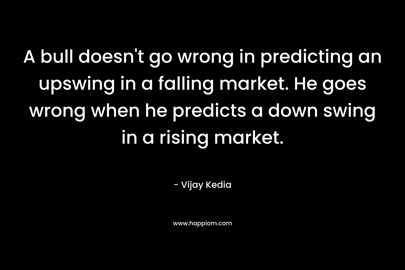 A bull doesn’t go wrong in predicting an upswing in a falling market. He goes wrong when he predicts a down swing in a rising market. – Vijay Kedia
