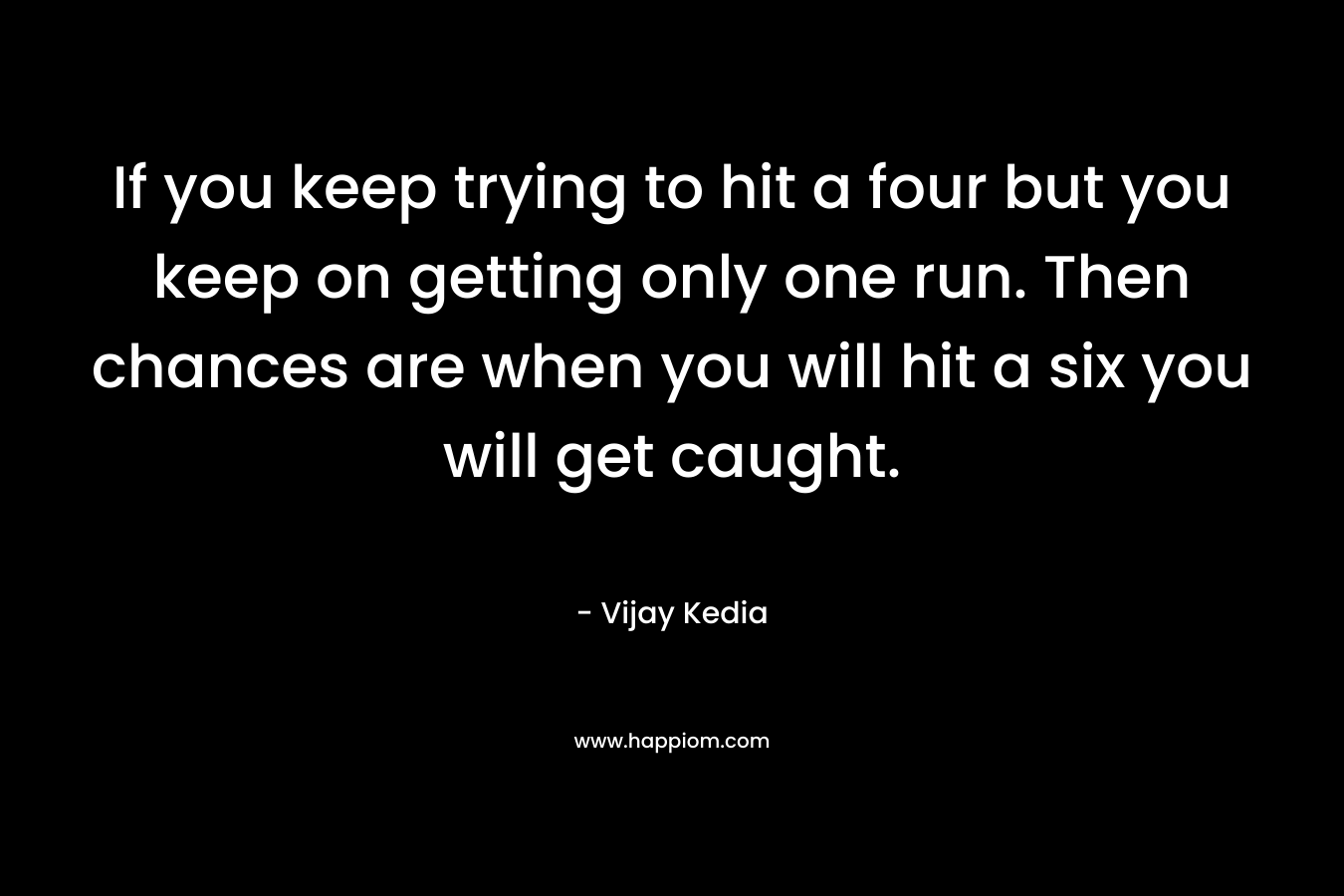 If you keep trying to hit a four but you keep on getting only one run. Then chances are when you will hit a six you will get caught.