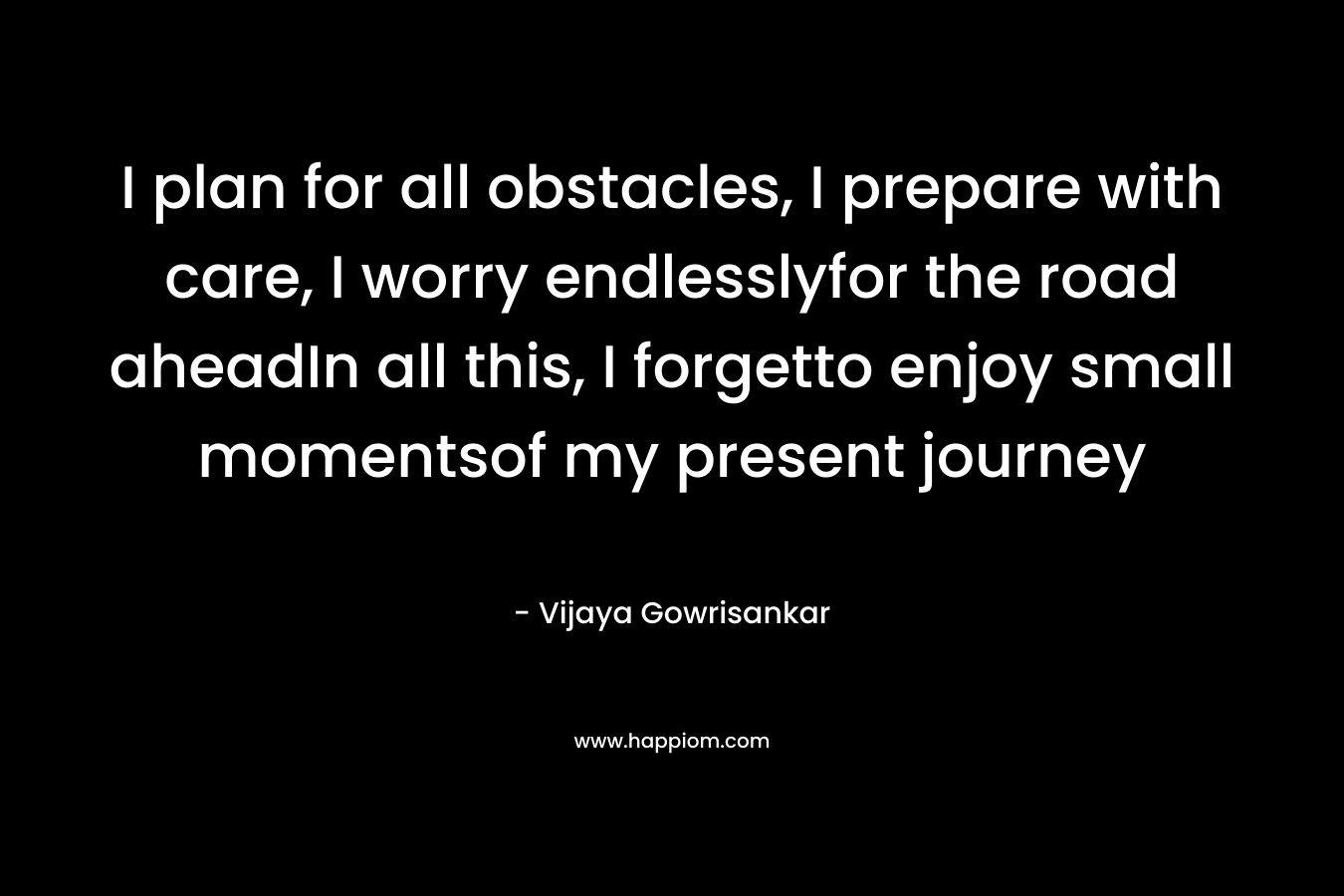 I plan for all obstacles, I prepare with care, I worry endlesslyfor the road aheadIn all this, I forgetto enjoy small momentsof my present journey – Vijaya Gowrisankar